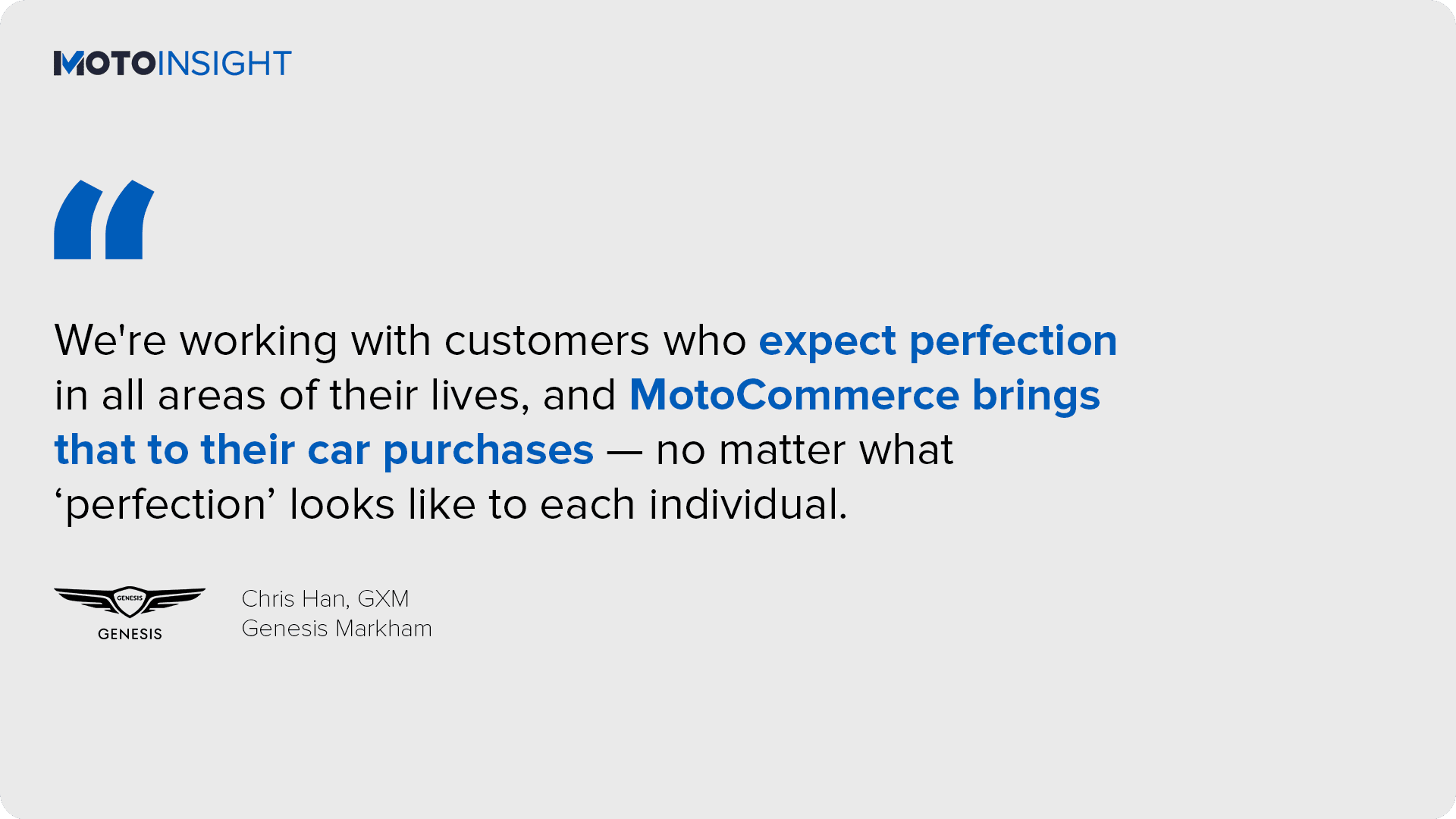 We're working with customers who expect perfection in all areas of their lives, and MotoCommerce brings that to their car purchases — no matter what ‘perfection’ looks like to each individual.